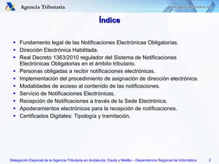 Índice Fundamento legal de las Notificaciones Electrónicas Obligatorias. Dirección Electrónica Habilitada. Real Decreto 1363/2010 regulador del Sistema de Notificaciones Electrónicas Obligatorias en el ámbito tributario. Personas obligadas a recibir notificaciones electrónicas. Implementación del procedimiento de asignación de dirección electrónica. Modalidades de acceso al contenido de las notificaciones. Servicio de Notificaciones Electrónicas. Recepción de Notificaciones a través de la Sede Electrónica. Apoderamientos electrónicos para la recepción de notificaciones. Certificados Digitales: Tipología y tramitación. 