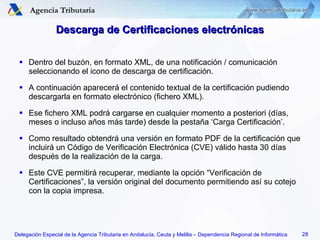 Descarga de Certificaciones electrónicas Dentro del buzón, en formato XML, de una notificación / comunicación seleccionando el icono de descarga de certificación. A continuación aparecerá el contenido textual de la certificación pudiendo descargarla en formato electrónico (fichero XML). Ese fichero XML podrá cargarse en cualquier momento a posteriori (días, meses o incluso años más tarde) desde la pestaña ‘Carga Certificación’. Como resultado obtendrá una versión en formato PDF de la certificación que incluirá un Código de Verificación Electrónica (CVE) válido hasta 30 días después de la realización de la carga. Este CVE permitirá recuperar, mediante la opción “Verificación de Certificaciones”, la versión original del documento permitiendo así su cotejo con la copia impresa. 