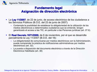 La  Ley 11/2007 , de 22 de junio, de acceso electrónico de los ciudadanos a los Servicios Públicos (B.O.E. del 23 de junio de 2007): Contempla la posibilidad de establecer la obligatoriedad de la utilización de los medios electrónicos a determinados ciudadanos que se entiende, tengan garantizado el acceso a las TIC, en particular a las Personas jurídicas (art. 27.6). El  Real Decreto 1671/2009 ,  de 6 de noviembre, por el que se desarrolla parcialmente la Ley 11/2007 (B.O.E. del 18) : La obligatoriedad de comunicarse por medios electrónicos con la Administración, puede comprender la práctica de notificaciones administrativas por medios electrónicos (art. 32). La puesta a disposición del documento electrónico a través de la Dirección Electrónica Habilitada (art. 38) Fundamento legal  Asignación de dirección electrónica 