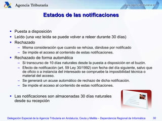 Estados de las notificaciones Puesta a disposición Leído (una vez leída se puede volver a releer durante 30 días) Rechazado Misma consideración que cuando se rehúsa, dándose por notificado Se impide el acceso al contenido de estas notificaciones. Rechazado de forma automática Si transcurso de 10 días naturales desde la puesta a disposición en el buzón. Efecto de notificación (art. 59 Ley 30/1992) con fecha del día siguiente, salvo que de oficio o a instancia del interesado se compruebe la imposibilidad técnica o material del acceso. Se generará un acuse automático de rechazo de dicha notificación. Se impide el acceso al contenido de estas notificaciones. Las notificaciones son almacenadas 30 días naturales  desde su recepción 