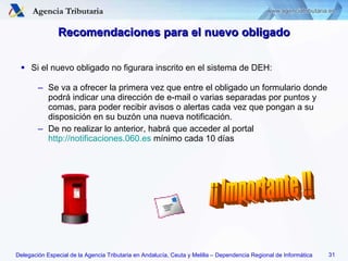 Recomendaciones para el nuevo obligado Si el nuevo obligado no figurara inscrito en el sistema de DEH: Se va a ofrecer la primera vez que entre el obligado un formulario donde podrá indicar una dirección de e-mail o varias separadas por puntos y comas, para poder recibir avisos o alertas cada vez que pongan a su disposición en su buzón una nueva notificación. De no realizar lo anterior, habrá que acceder al portal  http://notificaciones.060.es  mínimo cada 10 días ¡¡ Importante !! 