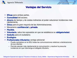 Ventajas del Servicio Eficaz  para ambas partes. Comodidad  del acceso. Ahorro  de tiempo y de costes indirectos al poder solucionar incidencias más rápidamente. Único  para la gran mayoría de las Administraciones. Mecanismo  confidencial  y  privado . Flexible , Voluntario , salvo los supuestos en que se establezca su  obligatoriedad . Gratuito  para el ciudadano. Ecológico Profesionales tributarios  ventaja adicional: Puede centralizar en la DEU todas las comunicaciones relativas a declaraciones de sus clientes. Permite atender más rápidamente la comunicación y resolver la presunta incidencia sin que intervenga el obligado tributario. 