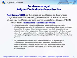 Fundamento legal  Asignación de dirección electrónica Real Decreto 1/2010 , de 8 de enero, de modificación de determinadas obligaciones tributarias formales y procedimientos de aplicación de los tributos y de modificación de otras normas con contenido tributario (RGAT): Artículo 115 bis.  Notificaciones en dirección electrónica . Cada Administración tributaria podrá acordar la asignación de una dirección electrónica para la práctica de notificaciones a los obligados tributarios que no tengan la condición de persona física. Asimismo, se podrá acordar la asignación de una dirección electrónica a las personas físicas que pertenezcan a los colectivos que, por razón de su capacidad económica o técnica, dedicación profesional u otros motivos acreditados, tengan garantizado el acceso y disponibilidad de los medios tecnológicos precisos. ......... La práctica de notificaciones en la dirección electrónica no impedirá que la Administración tributaria posibilite que los interesados puedan acceder electrónicamente al contenido de las actuaciones administrativas en la sede electrónica correspondiente con los efectos propios de la notificación por comparecencia. 