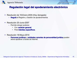 Regulación legal del apoderamiento electrónico Resolución de 18-Enero-2005 (Hoy derogada) Reguló  el Registro y Gestión de apoderamientos Resolución 20-Junio-2007 Permite otorgar poderes: Con  carácter general . Para  trámites específicos . Resolución 18-Mayo-2010 Personas jurídicas  y  entidades carentes de personalidad jurídica  pueden ahora apoderar a través de Internet. 