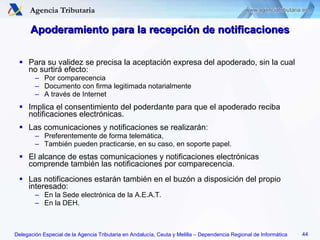 Apoderamiento para la recepción de notificaciones Para su validez se precisa la aceptación expresa del apoderado, sin la cual no surtirá efecto: Por comparecencia Documento con firma legitimada notarialmente A través de Internet Implica el consentimiento del poderdante para que el apoderado reciba notificaciones electrónicas. Las comunicaciones y notificaciones se realizarán: Preferentemente de forma telemática, También pueden practicarse, en su caso, en soporte papel. El alcance de estas comunicaciones y notificaciones electrónicas comprende también las notificaciones por comparecencia. Las notificaciones estarán también en el buzón a disposición del propio interesado: En la Sede electrónica de la A.E.A.T. En la DEH. 