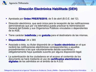 Dirección Electrónica Habilitada (DEH) Aprobada por  Orden PRE/878/2010 , de 5 de abril (B.O.E. del 12). Dirección electrónica, que será única para la recepción de las notificaciones administrativas que por vía telemática pueda practicar la Administración General del Estado y sus Organismos Públicos vinculados o dependientes de la AGE. Tiene carácter  indefinida  y es  gratuita  para el destinatario de las mismas. Disponibilidad : 24 x 365 Asociado a ésta, su titular dispondrá de un  buzón electrónico  en el que recibirá las notificaciones electrónicas correspondientes a aquellos procedimientos a los que voluntariamente decida suscribirse u obligatoriamente haya quedado suscrito por alguna disposición legal. La autenticación de los ciudadanos en el acceso al contenido de los documento se hará mediante el uso de  certificados electrónicos o digitales   de los admitidos en el ámbito de la A.G.E. 