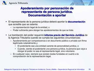 Apoderamiento por personación de representante de persona jurídica. Documentación a aportar El representante de la persona jurídica deberá aportar la  documentación  que acredite que se ostenta: La representación legal de la entidad, o Poder suficiente para otorgar los apoderamientos de que se trate. La tramitación del poder requerirá  informe previo del Servicio Jurídico  de la Agencia Tributaria cuando se cumpla las siguientes circunstancias: Apoderamiento por comparecencia o en documento público o privado con firma legitimada notarialmente y: El poderdante sea una entidad carente de personalidad jurídica, o Cuando, siendo el poderdante una persona jurídica, la persona que vaya a otorgar el poder no sea el representante legal, sino voluntario. En cualquier caso, siempre que existan dudas fundadas en cuanto a la comprobación de la representación legal. 