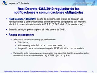 Real Decreto 1363/2010 , de 29 de octubre, por el que se regulan las notificaciones y comunicaciones administrativas obligatorias por medios electrónicos en el ámbito de la A.E.A.T. (B.O.E. del 16 de noviembre) Entrada en vigor prevista para el 1 de enero de 2011. Ámbito de aplicación: Afectará a las actuaciones y procedimientos: Tributarios, Aduaneros y estadísticos de comercio exterior, y La gestión recaudatoria que tenga la AEAT atribuida o encomendada. Excepción ante circunstancias especiales que permitirá la utilización de medios no electrónicos admitidos en la Ley 30/1992 (art. 3.2 y 3.3) Real Decreto 1363/2010 regulador de las notificaciones y comunicaciones obligatorias 