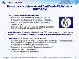 Pasos para la obtención del Certificado Digital de la FNMT-RCM Obtención del  código de solicitud : Entrar en la Web de la FNMT-RCM ( www.fnmt.es ). Seleccionar en el apartado “Obtenga su certificado”. Seleccionar el subapartado “Solicitud del Certificado”. Teclear el NIF. El sistema devolverá un código de solicitud, que habrá  que volver a utilizar en el paso tercero. Identificarse  en cualquier oficina de la AEAT, aportando la documentación requerida  =>  SERVICIO DE CITA PREVIA (Portal de Notificaciones) Descargar  el certificado a través de Internet. 24 horas después del trámite de identificación y en el mismo ordenador desde el que se obtuvo el código de usuario: entrar en  www.fnmt.es Seleccionar el apartado “Obtenga su certificado” Seleccionar el subapartado “Descarga del certificado” Teclear NIF y el código anterior Seguir las indicaciones de descarga 