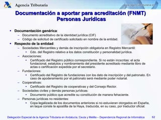 Documentación a aportar para acreditación (FNMT)  Personas Jurídicas Documentación genérica : Documento acreditativo de la identidad jurídica (CIF) Código de solicitud de certificado solicitado en nombre de la entidad. Respecto de la entidad : Sociedades Mercantiles y demás de inscripción obligatoria en Registro Mercantil: Cdo. del Registro relativo a los datos constitución y personalidad jurídica. Asociaciones: Certificado del Registro público correspondiente. Si no están incscritas: el acta fundacional, estatutos y nombramiento del presidente acreditado mediante libro de actas o certificación expedida por el secretario. Fundaciones: Certificado del Registro de fundaciones con los dato de inscripción y del patronato. En caso de apoderamiento por el patronato será mediante poder notarial. Cooperativas: Certificado del Registro de cooperativas y del Consejo Rector. Sociedades civiles y demás personas jurídicas: Documento público que acredite su constitución de manera fehaciente. Personas jurídicas no residentes: Copa legalizada de los documentos anteriores si no estuvieran otorgados en España, en laque conste la apostilla de la Haya, traducida, en su caso, por traductor oficial. 