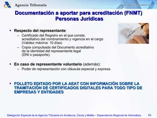 Documentación a aportar para acreditación (FNMT)  Personas Jurídicas Respecto del representante : Certificado del Registro en el que conste,  acreditativo del nombramiento y vigencia en el cargo  (Validez máxima: 10 días) Copia compulsada del Documento acreditativo  de la identidad del representante legal  (DNI o pasaporte). En caso de representante voluntario  (además): Poder de representación con cláusula especial y expresa. FOLLETO EDITADO POR LA AEAT CON INFORMACIÓN SOBRE LA TRAMITACIÓN DE CERTIFICADOS DIGITALES PARA TODO TIPO DE EMPRESAS Y ENTIDADES 