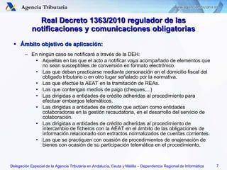 Ámbito objetivo de aplicación: En ningún caso se notificará a través de la DEH: Aquellas en las que el acto a notificar vaya acompañado de elementos que no sean susceptibles de conversión en formato electrónico. Las que deban practicarse mediante personación en el domicilio fiscal del obligado tributario o en otro lugar señalado por la normativa. Las que efectúe la AEAT en la tramitación de REAs. Las que contengan medios de pago (cheques,...) Las dirigidas a entidades de crédito adheridas al procedimiento para efectuar embargos telemáticos. Las dirigidas a entidades de crédito que actúen como entidades colaboradoras en la gestión recaudatoria, en el desarrollo del servicio de colaboración. Las dirigidas a entidades de crédito adheridas al procedimiento de intercambio de ficheros con la AEAT en el ámbito de las obligaciones de información relacionado con extractos normalizados de cuentas corrientes. Las que se practiquen con ocasión de procedimientos de enajenación de bienes con ocasión de su participación telemática en el procedimiento. Real Decreto 1363/2010 regulador de las notificaciones y comunicaciones obligatorias 