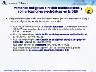 Personas obligadas a recibir notificaciones y comunicaciones electrónicas en la DEH Independientemente de la personalidad o forma jurídica, también en las que concurran alguna de las siguientes circunstancias: Que tengan la consideración de  Grandes Empresas  (volumen operaciones art. 121 LIVA haya excedido, durante el año natural inmediatamente anterior, de 6.010.121,04 euros). Que hayan optado por la  tributación en el régimen de consolidación fiscal  (Capítulo VII, Título VII, TRLIS). Que hayan optado por la  tributación en el Régimen especial del grupo de entidades  (Capítulo IX, Título IX, LIVA). Que estén inscritos en el  REDEME  (art. 30 RD 1624/1992). Que tengan autorización en vigor del Dep. de Aduanas e II.EE. para la presentación de  declaraciones aduaneras mediante   EDI . 2 