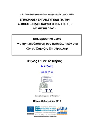 Ε.Π. Εκπαίδευση και ∆ια Βίου Μάθηση, ΕΣΠΑ (2007 – 2013)


 ΕΠΙΜΟΡΦ ΣΗ ΕΚΠΑΙ∆ΕΥΤΙΚ Ν ΓΙΑ ΤΗΝ
ΑΞΙΟΠΟΙΗΣΗ ΚΑΙ ΕΦΑΡΜΟΓΗ Τ Ν ΤΠΕ ΣΤΗ
               ∆Ι∆ΑΚΤΙΚΗ ΠΡΑΞΗ



               Επιµορφωτικό υλικό
για την επιµόρφωση των εκπαιδευτικών στα
       Κέντρα Στήριξης Επιµόρφωσης



        Τεύχος 1: Γενικό Μέρος
                       Α’ έκδοση

                       (06.02.2010)




                Τοµέας Ε̟ιµόρφωσης & Κατάρτισης

               Πάτρα, Φεβρουάριος 2010
 