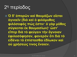 2η περίοδος
 Ὁ δ’ ἀπορῶν καὶ θαυμάζων οἴεται
ἀγνοεῖν (διὸ καὶ ὁ φιλόμυθος
φιλόσοφός πώς ἐστιν· ὁ γὰρ μῦθος
σύγκειται ἐκ θαυμασίων)· ὥστ’
εἴπερ διὰ τὸ φεύγειν τὴν ἄγνοιαν
ἐφιλοσόφησαν, φανερὸν ὅτι διὰ τὸ
εἰδέναι τὸ ἐπίστασθαι ἐδίωκον καὶ
οὐ χρήσεώς τινος ἕνεκεν.
53ο ΓΕΛ Αθηνών-Ε. Παππά 10
 