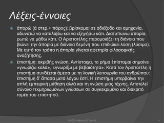 Λέξεις-έννοιες
 ἀπορῶ (ἀ στερ.+ πόρος): βρίσκομαι σε αδιέξοδο και αμηχανία,
αδυνατώ να καταλάβω και να εξηγήσω κάτι. Διατυπώνω απορία,
ρωτώ να μάθω κάτι. Ο Αριστοτέλης παρομοιάζει τη διάνοια που
βιώνει την ἀπορία με διάνοια δεμένη που επιδιώκει λύση (λύσιμο).
Με αυτό τον τρόπο η ἀπορία γίνεται αφετηρία φιλοσοφικής
αναζήτησης.
 ἐπιστήμη: ακριβής γνώση. Αντίστοιχα, το ρήμα ἐπίσταμαι σημαίνει
«γνωρίζω καλά», «γνωρίζω με βεβαιότητα». Κατά τον Αριστοτέλη η
επιστήμη συνδέεται άμεσα με τη λογική λειτουργία του ανθρώπου:
ἐπιστήμη δ’ ἅπασα μετά λόγου ἐστί. Η επιστήμη υπερβαίνει την
απλή εμπειρική μάθηση αλλά και τη γνώση μιας τέχνης. Αποτελεί
σύνολο τεκμηριωμένων γνώσεων σε συγκεκριμένο και διακριτό
τομέα του επιστητού.
53ο ΓΕΛ Αθηνών-Ε. Παππά 11
 
