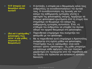  Ὁ δ’ ἀπορῶν καὶ
θαυμάζων οἴεται
ἀγνοεῖν
 (διὸ καὶ ὁ φιλόμυθος
φιλόσοφός πώς
ἐστιν· ὁ γὰρ μῦθος
σύγκειται ἐκ
θαυμασίων)·
 Η έκπληξη, η απορία και ο θαυμασμός κάνει τους
ανθρώπους να συνειδητοποιήσουν την άγνοιά
τους. Η συνειδητοποίηση της άγνοιάς για τον
κόσμο της καθημερινής εμπειρίας γίνεται η
αφετηρία της φιλοσοφικής σκέψης. Αρχίζουμε να
θέτουμε φιλοσοφικά ερωτήματα από τη στιγμή που
σταματάμε να θεωρούμε τον κόσμο της
καθημερινής εμπειρίας αυτονόητο. Έτσι, «η
επιθυμία του ανθρώπου να υπερβεί την άγνοια
οδηγεί τον αρχικό θαυμασμό στη φιλοσοφία».
 Παρενθετικό επιχείρημα που συσχετίζει τον
φιλόμυθο με τον φιλόσοφο.
 Με το παρενθετικό αυτό επιχείρημα ο Αριστοτέλης
αναφέρεται στη σχέση μύθου και φιλοσοφίας.
Υποστηρίζει πως οι «φιλόμυθοι» είναι κατά
κάποιον τρόπο «φιλόσοφοι». Ως μύθο μπορούμε
να ορίσουμε κάθε αφήγηση που έχει ποιητικό
χαρακτήρα είτε προέρχεται από την παράδοση και
τον θρύλο είτε πρόκειται για κατασκευή κάποιου
διανοητή.
53ο ΓΕΛ Αθηνών-Ε. Παππά 12
 