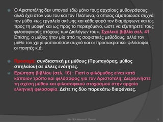  Ο Αριστοτέλης δεν υπονοεί εδώ μόνο τους αρχαίους μυθογράφους
αλλά έχει στον νου του και τον Πλάτωνα, ο οποίος αξιοποιούσε συχνά
τον μύθο «ως εργαλείο σκέψης και κάθε φορά τον διαμόρφωνε και ως
προς τη μορφή και ως προς το περιεχόμενο, ώστε να εξυπηρετεί τους
φιλοσοφικούς στόχους των Διαλόγων του». Σχολικό βιβλίο σελ. 41
Επίσης, ο μύθος ήταν μία από τις σοφιστικές μεθόδους, αλλά τον
μύθο τον χρησιμοποιούσαν συχνά και οι προσωκρατικοί φιλόσοφοι,
οι ποιητές κ.ά.
 Προσοχή: συνδιαστική με μύθους (Πρωταγόρας, μύθος
σπηλαίου) σε άλλες ενότητες.
 Ερώτηση βιβλίου (σελ. 16) : Γιατί ο φιλόμυθος είναι κατά
κάποιον τρόπο και φιλόσοφος για τον Αριστοτέλη; Διερευνήστε
τη σχέση μύθου και φιλοσοφικού στοχασμού στην αρχαία
ελληνική φιλοσοφία. Δείτε τις δύο παρακάτω διαφάνειες.
53ο ΓΕΛ Αθηνών-Ε. Παππά 13
 