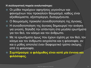Η συλλογιστική πορεία αναλυτικότερα:
 Οι μύθοι περιέχουν αφηγήσεις γεγονότων και
φαινομένων που προκαλούν θαυμασμό, καθώς είναι
αξιοθαύμαστα, αξιοπερίεργα, δυσερμήνευτα.
 Ο θαυμασμός προκαλεί συνειδητοποίηση της άγνοιας.
 Η συνειδητοποίηση της άγνοιας δημιουργεί την ανάγκη
για γνώση, δηλαδή την απάντηση στα μεγάλα ερωτήματα
για τον θεό, τον κόσμο και τον άνθρωπο.
 Με τα ερωτήματα όμως που έχουν σχέση με τον θεό, τον
κόσμο και τον άνθρωπο ασχολείται και η φιλοσοφία, αν
και ο μύθος αποτελεί έναν διαφορετικό τρόπο σκέψης
από τη φιλοσοφία.
 Συμπέρασμα: ο φιλόμυθος είναι κατά μία έννοια και
φιλόσοφος.
53ο ΓΕΛ Αθηνών-Ε. Παππά 15
 