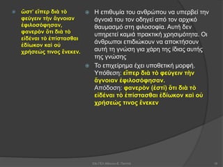  ὥστ’ εἴπερ διὰ τὸ
φεύγειν τὴν ἄγνοιαν
ἐφιλοσόφησαν,
φανερὸν ὅτι διὰ τὸ
εἰδέναι τὸ ἐπίστασθαι
ἐδίωκον καὶ οὐ
χρήσεώς τινος ἕνεκεν.
 Η επιθυμία του ανθρώπου να υπερβεί την
άγνοιά του τον οδηγεί από τον αρχικό
θαυμασμό στη φιλοσοφία. Αυτή δεν
υπηρετεί καμιά πρακτική χρησιμότητα. Οι
άνθρωποι επιδιώκουν να αποκτήσουν
αυτή τη γνώση για χάρη της ίδιας αυτής
της γνώσης
 Το επιχείρημα έχει υποθετική μορφή.
Υπόθεση: εἴπερ διὰ τὸ φεύγειν τὴν
ἄγνοιαν ἐφιλοσόφησαν.
Απόδοση: φανερὸν (ἐστί) ὅτι διὰ τὸ
εἰδέναι τὸ ἐπίστασθαι ἐδίωκον καὶ οὐ
χρήσεώς τινος ἕνεκεν
53ο ΓΕΛ Αθηνών-Ε. Παππά 16
 