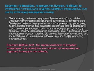 Ερώτηση: τό θαυμάζειν, το φεύγειν τὴν ἄγνοιαν, τὸ εἰδέναι, τὸ
ἐπίστασθαι: τι υποδηλώνει η χρήση έναρθρων απαρεμφάτων αντί
για τις αντίστοιχες αφηρημένες έννοιες;
 Ο Αριστοτέλης επιμένει στη χρήση έναρθρων απαρεμφάτων, ενώ θα
μπορούσε να χρησιμοποιήσει αφηρημένα ουσιαστικά. Με τον τρόπο αυτό
δίνει έμφαση: α) στον ενεργητικό, προσωπικό χαρακτήρα της φιλοσοφικής
δραστηριότητας πράγμα που εκφράζεται καθαρότερα από τα απαρέμφατα
(αφού έχουν ρηματικό χαρακτήρα), παρά από τις αφηρημένες έννοιες. β)
επομένως, και στην ιστορικότητα της φιλοσοφίας, αφού η φιλοσοφική γνώση
παρουσιάζεται ως δραστηριότητα, μια αλυσίδα γεγονότων που ξεκινούν από
την έκπληξη και το θαυμασμό και φθάνουν μέχρι την ακριβή γνώση της
πραγματικότητας.
53ο ΓΕΛ Αθηνών-Ε. Παππά 17
Ερώτηση βιβλίου (σελ. 16): αφού εντοπίσετε τα έναρθρα
απαρέμφατα, να μελετήσετε στο κείμενο την ονοματική και
ρηματική λειτουργία του καθενός.
 