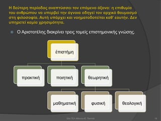 Η δεύτερη περίοδος αναπτύσσει τον επόμενο άξονα: η επιθυμία
του ανθρώπου να υπερβεί την άγνοια οδηγεί τον αρχικό θαυμασμό
στη φιλοσοφία. Αυτή υπάρχει και νοηματοδοτείται καθ’ εαυτήν. Δεν
υπηρετεί καμία χρησιμότητα.
 Ο Αριστοτέλης διακρίνει τρεις τομείς επιστημονικής γνώσης.
53ο ΓΕΛ Αθηνών-Ε. Παππά 18
ἐπιστήμη
πρακτική ποιητική θεωρητική
μαθηματική φυσική θεολογική
 