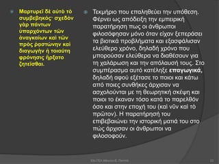  Μαρτυρεῖ δὲ αὐτὸ τὸ
συμβεβηκός· σχεδὸν
γὰρ πάντων
ὑπαρχόντων τῶν
ἀναγκαίων καὶ τῶν
πρὸς ῥᾳστώνην καὶ
διαγωγὴν ἡ τοιαύτη
φρόνησις ἤρξατο
ζητεῖσθαι.
 Τεκμήριο που επαληθεύει την υπόθεση.
Φέρνει ως απόδειξη την εμπειρική
παρατήρηση πως οι άνθρωποι
φιλοσόφησαν μόνο όταν είχαν ξεπεράσει
τα βιοτικά προβλήματα και εξασφάλισαν
ελεύθερο χρόνο, δηλαδή χρόνο που
μπορούσαν ελεύθερα να διαθέσουν για
τη χαλάρωση και την απόλαυσή τους. Στο
συμπέρασμα αυτό κατέληξε επαγωγικά,
δηλαδή αφού εξέτασε το ποιοι και κάτω
από ποιες συνθήκες άρχισαν να
ασχολούνται με τη θεωρητική σκέψη και
ποιοι το έκαναν τόσο κατά το παρελθόν
όσο και στην εποχή του (καὶ νῦν καὶ τὸ
πρῶτον). Η παρατήρησή του
επιβεβαιώνει την ιστορική ματιά του στο
πώς άρχισαν οι άνθρωποι να
φιλοσοφούν.
53ο ΓΕΛ Αθηνών-Ε. Παππά 22
 