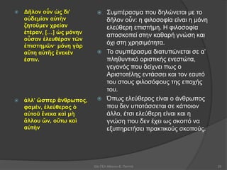 Δῆλον οὖν ὡς δι’
οὐδεμίαν αὐτὴν
ζητοῦμεν χρείαν
ἑτέραν, […] ὡς μόνην
οὖσαν ἐλευθέραν τῶν
ἐπιστημῶν· μόνη γὰρ
αὕτη αὑτῆς ἕνεκέν
ἐστιν.
 ἀλλ’ ὥσπερ ἄνθρωπος,
φαμέν, ἐλεύθερος ὁ
αὑτοῦ ἕνεκα καὶ μὴ
ἄλλου ὤν, οὕτω καὶ
αὐτὴν
 Συμπέρασμα που δηλώνεται με το
δῆλον οὖν: η φιλοσοφία είναι η μόνη
ελεύθερη επιστήμη. Η φιλοσοφία
αποσκοπεί στην καθαρή γνώση και
όχι στη χρησιμότητα.
 Το συμπέρασμα διατυπώνεται σε α’
πληθυντικό οριστικής ενεστώτα,
γεγονός που δείχνει πως ο
Αριστοτέλης εντάσσει και τον εαυτό
του στους φιλοσόφους της εποχής
του.
 Όπως ελεύθερος είναι ο άνθρωπος
που δεν υποτάσσεται σε κάποιον
άλλο, έτσι ελεύθερη είναι και η
γνώση που δεν έχει ως σκοπό να
εξυπηρετήσει πρακτικούς σκοπούς.
53ο ΓΕΛ Αθηνών-Ε. Παππά 25
 
