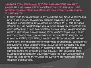 Ερώτηση σχολικού βιβλίου (σελ.16): ο Αριστοτέλης θεωρεί τη
φιλοσοφία «ὡς μόνην οὖσαν ἐλευθέραν τῶν ἐπιστημῶν». Ποια
έννοια δίνει στο επίθετο ἐλευθέρα; Με ποια αναλογία υποστηρίζει
την άποψή του;
 Η συσχέτιση της φιλοσοφίας με την ελευθερία έχει διπλό χαρακτήρα: α.
από τη μία πλευρά, δηλώνει την απουσία σύνδεσης με την όποια
πρακτική χρηστικότητα. (συνδιαστική με ενότητα 11) β. από την άλλη
πλευρά, έχει και ένα βαθύτερο νόημα. Αποτυπώνει την πεποίθηση του
Αριστοτέλη πως: i) μόνο ένα ελεύθερο πνεύμα μπορεί να φιλοσοφήσει
αληθινά ii) ιστορικά, ο φιλοσοφικός λόγος καλλιεργήθηκε ιδιαίτερα σε
ελληνικές πόλεις που είχαν κατοχυρώσει την ελευθερία τους και των
οποίων οι πολίτες είχαν πετύχει να ζουν ελεύθεροι, όπως στην Αθήνα.
 Για να κάνει πιο παραστατικό το παραπάνω συμπέρασμα, χρησιμοποιεί
μία αναλογία: όπως χαρακτηρίζουμε ελεύθερο τον άνθρωπο που είναι
αυτόνομος και δεν υποτάσσει τη δραστηριότητά του στην υπηρεσία
κάποιου άλλου, σε αντίθεση με τους δούλους, έτσι θεωρούμε ότι η
φιλοσοφία αποσκοπεί στη βαθύτερη γνώση της πραγματικότητας για
χάρη της ίδιας αυτής της γνώσης και όχι για να εξυπηρετήσει κάποια
πρακτική σκοπιμότητα.
53ο ΓΕΛ Αθηνών-Ε. Παππά 26
 