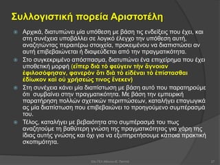 Συλλογιστική πορεία Αριστοτέλη
 Αρχικά, διατυπώνει μία υπόθεση με βάση τις ενδείξεις που έχει, και
στη συνέχεια υποβάλλει σε λογικό έλεγχο την υπόθεση αυτή,
αναζητώντας περαιτέρω στοιχεία, προκειμένου να διαπιστώσει αν
αυτή επιβεβαιώνεται ή διαψεύδεται από την πραγματικότητα.
 Στο συγκεκριμένο απόσπασμα, διατυπώνει ένα επιχείρημα που έχει
υποθετική μορφή (εἴπερ διὰ τὸ φεύγειν τὴν ἄγνοιαν
ἐφιλοσόφησαν, φανερὸν ὅτι διὰ τὸ εἰδέναι τὸ ἐπίστασθαι
ἐδίωκον καὶ οὐ χρήσεώς τινος ἕνεκεν)
 Στη συνέχεια κάνει μία διαπίστωση με βάση αυτό που παρατηρούμε
ότι συμβαίνει στην πραγματικότητα. Με βάση την εμπειρική
παρατήρηση πολλών σχετικών περιπτώσεων, καταλήγει επαγωγικά
ας μία διαπίστωση που επιβεβαιώνει το προηγούμενο συμπέρασμά
του.
 Τέλος, καταλήγει με βεβαιότητα στο συμπέρασμά του πως
αναζητούμε τη βαθύτερη γνώση της πραγματικότητας για χάρη της
ίδιας αυτής γνώσης και όχι για να εξυπηρετήσουμε κάποια πρακτική
σκοπιμότητα.
53ο ΓΕΛ Αθηνών-Ε. Παππά 27
 