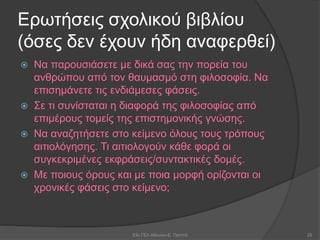 Ερωτήσεις σχολικού βιβλίου
(όσες δεν έχουν ήδη αναφερθεί)
 Να παρουσιάσετε με δικά σας την πορεία του
ανθρώπου από τον θαυμασμό στη φιλοσοφία. Να
επισημάνετε τις ενδιάμεσες φάσεις.
 Σε τι συνίσταται η διαφορά της φιλοσοφίας από
επιμέρους τομείς της επιστημονικής γνώσης.
 Να αναζητήσετε στο κείμενο όλους τους τρόπους
αιτιολόγησης. Τι αιτιολογούν κάθε φορά οι
συγκεκριμένες εκφράσεις/συντακτικές δομές.
 Με ποιους όρους και με ποια μορφή ορίζονται οι
χρονικές φάσεις στο κείμενο;
53ο ΓΕΛ Αθηνών-Ε. Παππά 28
 