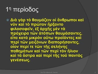 1η περίοδος
 Διὰ γὰρ τὸ θαυμάζειν οἱ ἄνθρωποι καὶ
νῦν καὶ τὸ πρῶτον ἤρξαντο
φιλοσοφεῖν, ἐξ ἀρχῆς μὲν τὰ
πρόχειρα τῶν ἀτόπων θαυμάσαντες,
εἶτα κατὰ μικρὸν οὕτω προϊόντες καὶ
περὶ τῶν μειζόνων διαπορήσαντες,
οἷον περί τε τῶν τῆς σελήνης
παθημάτων καὶ τῶν περὶ τὸν ἥλιον
καὶ τὰ ἄστρα καὶ περὶ τῆς τοῦ παντὸς
γενέσεως.
53ο ΓΕΛ Αθηνών-Ε. Παππά 5
 