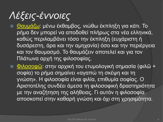 Λέξεις-έννοιες
 Θαυμάζω: μένω έκθαμβος, νιώθω έκπληξη για κάτι. Το
ρήμα δεν μπορεί να αποδοθεί πλήρως στα νέα ελληνικά,
καθώς περιλαμβάνει τόσο την έκπληξη (ευχάριστη ή
δυσάρεστη, άρα και την αμηχανία) όσο και την περιέργεια
και τον θαυμασμό. Το θαυμάζειν αποτελεί και για τον
Πλάτωνα αρχή της φιλοσοφίας.
 Φιλοσοφῶ: στην αρχική του ετυμολογική σημασία (φιλῶ +
σοφία) το ρήμα σημαίνει «αγαπώ τη σκέψη και τη
γνώση». Η φιλοσοφία είναι φιλία, επιθυμία σοφίας. Ο
Αριστοτέλης συνδέει άμεσα τη φιλοσοφική δραστηριότητα
με την αναζήτηση της αλήθειας. Γι αυτόν η φιλοσοφία
αποσκοπεί στην καθαρή γνώση και όχι στη χρησιμότητα.
53ο ΓΕΛ Αθηνών-Ε. Παππά 6
 