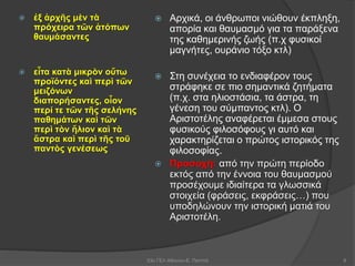  ἐξ ἀρχῆς μὲν τὰ
πρόχειρα τῶν ἀτόπων
θαυμάσαντες
 εἶτα κατὰ μικρὸν οὕτω
προϊόντες καὶ περὶ τῶν
μειζόνων
διαπορήσαντες, οἷον
περί τε τῶν τῆς σελήνης
παθημάτων καὶ τῶν
περὶ τὸν ἥλιον καὶ τὰ
ἄστρα καὶ περὶ τῆς τοῦ
παντὸς γενέσεως
 Αρχικά, οι άνθρωποι νιώθουν έκπληξη,
απορία και θαυμασμό για τα παράξενα
της καθημερινής ζωής (π.χ φυσικοί
μαγνήτες, ουράνιο τόξο κτλ)
 Στη συνέχεια το ενδιαφέρον τους
στράφηκε σε πιο σημαντικά ζητήματα
(π.χ. στα ηλιοστάσια, τα άστρα, τη
γένεση του σύμπαντος κτλ). Ο
Αριστοτέλης αναφέρεται έμμεσα στους
φυσικούς φιλοσόφους γι αυτό και
χαρακτηρίζεται ο πρώτος ιστορικός της
φιλοσοφίας.
 Προσοχή: από την πρώτη περίοδο
εκτός από την έννοια του θαυμασμού
προσέχουμε ιδιαίτερα τα γλωσσικά
στοιχεία (φράσεις, εκφράσεις…) που
υποδηλώνουν την ιστορική ματιά του
Αριστοτέλη.
53ο ΓΕΛ Αθηνών-Ε. Παππά 8
 
