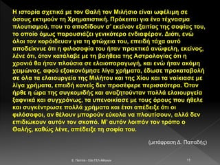 Η ιστορία σχετικά με τον Θαλή τον Μιλήσιο είναι ωφέλιμη σε
όσους εκτιμούν τη Χρηματιστική. Πρόκειται για ένα τέχνασμα
πλουτισμού, που το αποδίδουν σ’ εκείνον εξαιτίας της σοφίας του,
το οποίο όμως παρουσιάζει γενικότερο ενδιαφέρον. Διότι, ενώ
όλοι τον κορόιδευαν για τη φτώχεια του, επειδή τάχα αυτό
αποδείκνυε ότι η φιλοσοφία του ήταν πρακτικά ανώφελη, εκείνος,
λένε ότι, όταν κατάλαβε με τη βοήθεια της Αστρολογίας ότι η
χρονιά θα ήταν πλούσια σε ελαιοπαραγωγή, και ενώ ήταν ακόμη
χειμώνας, αφού εξοικονόμησε λίγα χρήματα, έδωσε προκαταβολή
σε όλα τα ελαιουργεία της Μιλήτου και της Χίου και τα νοίκιασε με
λίγα χρήματα, επειδή κανείς δεν προσέφερε περισσότερα. Όταν
ήρθε η ώρα της συγκομιδής και αναζητούνταν πολλά ελαιουργεία
ξαφνικά και συγχρόνως, τα υπενοικίασε με τους όρους που ήθελε
και συγκέντρωσε πολλά χρήματα και έτσι απέδειξε ότι οι
φιλόσοφοι, αν θέλουν μπορούν εύκολα να πλουτίσουν, αλλά δεν
επιδιώκουν αυτόν τον σκοπό. Μ’ αυτόν λοιπόν τον τρόπο ο
Θαλής, καθώς λένε, απέδειξε τη σοφία του.
(μετάφραση Δ. Παπαδής)
E. Παππά - 53ο ΓΕΛ Αθηνών 11
 