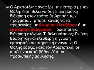  Ο Αριστοτέλης αναφέρει την ιστορία με τον
Θαλή, διότι θέλει να δείξει μια βασική
διάκριση στον τρόπο θεώρησης των
πραγμάτων: μπορεί κανείς να τα
προσεγγίσει με θεωρίαν ἐλευθέραν ή με
ἐμπειρίαν ἀναγκαίαν. Πρόκειται για
διάκριση στόχων. Τι θέλει κάποιος; Γνώση
θεωρητική και ελεύθερη ή γνώση
εμπειρική και υπηρετική αναγκών; Ο
Θαλής έδειξε, κατά τον Αριστοτέλη, ότι
αυτό είναι κατά βάθος ζήτημα
προσωπικής βούλησης.
E. Παππά - 53ο ΓΕΛ Αθηνών 12
 