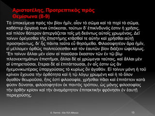 Τὰ ὑποκείμενα πρὸς τὸν βίον ἡμῖν, οἷον τὸ σῶμα καὶ τὰ περὶ τὸ σῶμα,
καθάπερ ὄργανά τινα ὑπόκειται, τούτων δ’ ἐπικίνδυνός ἐστιν ἡ χρῆσις,
καὶ πλέον θάτερον ἀπεργάζεται τοῖς μὴ δεόντως αὐτοῖς χρωμένοις. Δεῖ
τοίνυν ὀρέγεσθαι τῆς ἐπιστήμης κτᾶσθαί τε αὐτὴν καὶ χρῆσθαι αὐτῇ
προσηκόντως, δι’ ἧς πάντα ταῦτα εὖ θησόμεθα. Φιλοσοφητέον ἄρα ἡμῖν,
εἰ μέλλομεν ὀρθῶς πολιτεύσεσθαι καὶ τὸν ἑαυτῶν βίον διάξειν ὠφελίμως.
Ἔτι τοίνυν ἄλλαι μέν εἰσιν αἱ ποιοῦσαι ἕκαστον τῶν ἐν τῷ βίῳ
πλεονεκτημάτων ἐπιστῆμαι, ἄλλαι δὲ αἱ χρώμεναι ταύταις, καὶ ἄλλαι μὲν
αἱ ὑπηρετοῦσαι, ἕτεραι δὲ αἱ ἐπιτάττουσαι, ἐν αἷς ἐστιν ὡς ἂν
ἡγεμονικωτέραις ὑπαρχούσαις τὸ κυρίως ὂν ἀγαθόν. Εἰ τοίνυν μόνη ἡ τοῦ
κρίνειν ἔχουσα τὴν ὀρθότητα καὶ ἡ τῷ λόγῳ χρωμένη καὶ ἡ τὸ ὅλον
ἀγαθὸν θεωροῦσα, ἥτις ἐστὶ φιλοσοφία, χρῆσθαι πᾶσι καὶ ἐπιτάττειν κατὰ
φύσιν δύναται, φιλοσοφητέον ἐκ παντὸς τρόπου, ὡς μόνης φιλοσοφίας
τὴν ὀρθὴν κρίσιν καὶ τὴν ἀναμάρτητον ἐπιτακτικὴν φρόνησιν ἐν ἑαυτῇ
περιεχούσης.
E. Παππά - 53ο ΓΕΛ Αθηνών 13
Αριστοτέλης, Προτρεπτικὸς πρὸς
Θεμίσωνα (8-9)
 