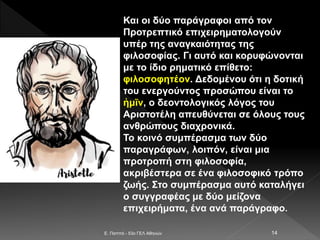 E. Παππά - 53ο ΓΕΛ Αθηνών 14
Και οι δύο παράγραφοι από τον
Προτρεπτικό επιχειρηματολογούν
υπέρ της αναγκαιότητας της
φιλοσοφίας. Γι αυτό και κορυφώνονται
με το ίδιο ρηματικό επίθετο:
φιλοσοφητέον. Δεδομένου ότι η δοτική
του ενεργούντος προσώπου είναι το
ἡμῖν, ο δεοντολογικός λόγος του
Αριστοτέλη απευθύνεται σε όλους τους
ανθρώπους διαχρονικά.
Το κοινό συμπέρασμα των δύο
παραγράφων, λοιπόν, είναι μια
προτροπή στη φιλοσοφία,
ακριβέστερα σε ένα φιλοσοφικό τρόπο
ζωής. Στο συμπέρασμα αυτό καταλήγει
ο συγγραφέας με δύο μείζονα
επιχειρήματα, ένα ανά παράγραφο.
 