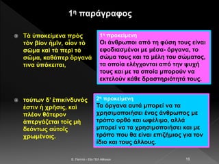  Τὰ ὑποκείμενα πρὸς
τὸν βίον ἡμῖν, οἷον τὸ
σῶμα καὶ τὰ περὶ τὸ
σῶμα, καθάπερ ὄργανά
τινα ὑπόκειται,
 τούτων δ’ ἐπικίνδυνός
ἐστιν ἡ χρῆσις, καὶ
πλέον θάτερον
ἀπεργάζεται τοῖς μὴ
δεόντως αὐτοῖς
χρωμένοις.
E. Παππά - 53ο ΓΕΛ Αθηνών 15
1η προκείμενη
Οι άνθρωποι από τη φύση τους είναι
εφοδιασμένοι με μέσα- όργανα, το
σώμα τους και τα μέλη του σώματος,
τα οποία ελέγχονται από την ψυχή
τους και με τα οποία μπορούν να
εκτελούν κάθε δραστηριότητά τους.
2η προκείμενη
Τα όργανα αυτά μπορεί να τα
χρησιμοποιήσει ένας άνθρωπος με
τρόπο ορθό και ωφέλιμο, αλλά
μπορεί να τα χρησιμοποιήσει και με
τρόπο που θα είναι επιζήμιος για τον
ίδιο και τους άλλους.
1η παράγραφος
 
