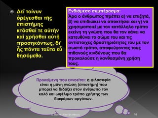  Δεῖ τοίνυν
ὀρέγεσθαι τῆς
ἐπιστήμης
κτᾶσθαί τε αὐτὴν
καὶ χρῆσθαι αὐτῇ
προσηκόντως, δι’
ἧς πάντα ταῦτα εὖ
θησόμεθα.
E. Παππά - 53ο ΓΕΛ Αθηνών 16
Ενδιάμεσο συμπέρασμα:
Άρα ο άνθρωπος πρέπει α) να επιζητά,
β) να επιδιώκει να αποκτήσει και γ) να
χρησιμοποιεί με τον κατάλληλο τρόπο
εκείνη τη γνώση που θα τον κάνει να
κατευθύνει το σώμα του και τις
αντίστοιχες δραστηριότητες του με τον
σωστό τρόπο, αποφεύγοντας τους
πιθανούς κινδύνους που θα
προκαλούσε η λανθασμένη χρήση
τους.
Προκείμενη που εννοείται: η φιλοσοφία
είναι η μόνη γνώση (ἐπιστήμη) που
μπορεί να διδάξει στον άνθρωπο τον
καλό και ωφέλιμο τρόπο χρήσης των
διαφόρων οργάνων.
 