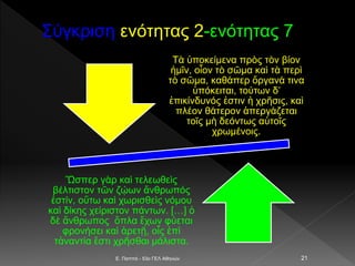 Σύγκριση ενότητας 2-ενότητας 7
E. Παππά - 53ο ΓΕΛ Αθηνών 21
Τὰ ὑποκείμενα πρὸς τὸν βίον
ἡμῖν, οἷον τὸ σῶμα καὶ τὰ περὶ
τὸ σῶμα, καθάπερ ὄργανά τινα
ὑπόκειται, τούτων δ’
ἐπικίνδυνός ἐστιν ἡ χρῆσις, καὶ
πλέον θάτερον ἀπεργάζεται
τοῖς μὴ δεόντως αὐτοῖς
χρωμένοις.
Ὥσπερ γὰρ καὶ τελεωθεὶς
βέλτιστον τῶν ζῴων ἄνθρωπός
ἐστίν, οὔτω καὶ χωρισθεὶς νόμου
καὶ δίκης χείριστον πάντων. […] ὁ
δὲ ἄνθρωπος ὅπλα ἔχων φύεται
φρονήσει καὶ ἀρετῇ, οἷς ἐπὶ
τἀναντία ἔστι χρῆσθαι μάλιστα.
 