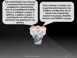 E. Παππά - 53ο ΓΕΛ Αθηνών 22
Στο απόσπασμα της ενότητας
7 τα φυσικά όπλα στα οποία
αναφέρεται ο Αριστοτέλης
είναι τα συναισθήματα (πάθη),
όπως η επιθυμία, η οργή, ο
φθόνος, ο φόβος, η χαρά, η
ευσπλαχνία κ.ά. αλλά και η
ικανότητα της χρήσης και της
ομιλίας.
Στην ενότητα 2 εστιάζει στα
σωματικά μέσα-όργανα που
διαθέτει ο άνθρωπος και τα
οποία είναι ουσιαστικά
όργανα της ψυχής, δηλαδή
όργανα που διαθέτει η ψυχή.
 