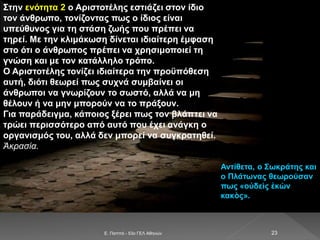 E. Παππά - 53ο ΓΕΛ Αθηνών 23
Στην ενότητα 2 ο Αριστοτέλης εστιάζει στον ίδιο
τον άνθρωπο, τονίζοντας πως ο ίδιος είναι
υπεύθυνος για τη στάση ζωής που πρέπει να
τηρεί. Με την κλιμάκωση δίνεται ιδιαίτερη έμφαση
στο ότι ο άνθρωπος πρέπει να χρησιμοποιεί τη
γνώση και με τον κατάλληλο τρόπο.
Ο Αριστοτέλης τονίζει ιδιαίτερα την προϋπόθεση
αυτή, διότι θεωρεί πως συχνά συμβαίνει οι
άνθρωποι να γνωρίζουν το σωστό, αλλά να μη
θέλουν ή να μην μπορούν να το πράξουν.
Για παράδειγμα, κάποιος ξέρει πως τον βλάπτει να
τρώει περισσότερο από αυτό που έχει ανάγκη ο
οργανισμός του, αλλά δεν μπορεί να συγκρατηθεί.
Ἀκρασία.
Αντίθετα, ο Σωκράτης και
ο Πλάτωνας θεωρούσαν
πως «οὐδεὶς ἑκὼν
κακὸς».
 