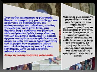 E. Παππά - 53ο ΓΕΛ Αθηνών 24
Στην πρώτη παράγραφο η φιλοσοφία
θεωρείται απαραίτητη για τον έλεγχο των
μέσων που θα διασφαλίσουν τον
απώτερο στόχο του ανθρώπου, το τέλος
της ζωής του. Αυτό είναι διττό: στη
δημόσια ζωή η ορθότητα του βίου του
κάθε ανθρώπου (ὀρθῶς)· στην ιδιωτική
του ζωή η ωφέλεια (ὠφελίμως). Τα μέσα-
όργανα που πρέπει να ελεγχθούν είναι το
σώμα, τα μέλη του και οι δραστηριότητές
του. Η χρήση των σωματικών μέσων
απαιτεί ολοκληρωμένη, στερεή γνώση
(ἐπιστήμη), ώστε να αποφευχθούν
πιθανοί κίνδυνοι.
Αυτήν τη γνώση επιζητεί η φιλοσοφία.
Μπορεί η φιλοσοφία να
μη συνδέεται και να
μην δεσμεύεται από
καμία άμεση
χρηστικότητα, όπως το
είδαμε στην 1η ενότητα,
εντέλει όμως αφορά σε
κάθε ανθρώπινη
δραστηριότητα και σε
κάθε έκφανση της ζωής
του ανθρώπου. Υπ΄
αυτή την έννοια θα
μπορούσαμε να πούμε
ότι είναι απολύτως
χρήσιμο και ωφέλιμη γι
αυτόν.
 