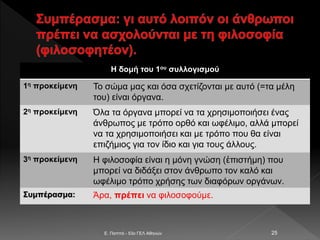 E. Παππά - 53ο ΓΕΛ Αθηνών 25
Η δομή του 1ου συλλογισμού
1η προκείμενη Το σώμα μας και όσα σχετίζονται με αυτό (=τα μέλη
του) είναι όργανα.
2η προκείμενη Όλα τα όργανα μπορεί να τα χρησιμοποιήσει ένας
άνθρωπος με τρόπο ορθό και ωφέλιμο, αλλά μπορεί
να τα χρησιμοποιήσει και με τρόπο που θα είναι
επιζήμιος για τον ίδιο και για τους άλλους.
3η προκείμενη Η φιλοσοφία είναι η μόνη γνώση (ἐπιστήμη) που
μπορεί να διδάξει στον άνθρωπο τον καλό και
ωφέλιμο τρόπο χρήσης των διαφόρων οργάνων.
Συμπέρασμα: Άρα, πρέπει να φιλοσοφούμε.
 