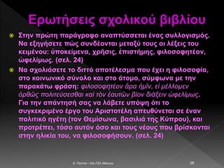 Ερωτήσεις σχολικού βιβλίου
 Στην πρώτη παράγραφο αναπτύσσεται ένας συλλογισμός.
Να εξηγήσετε πώς συνδέονται μεταξύ τους οι λέξεις του
κειμένου: ὑποκείμενα, χρῆσις, ἐπιστήμης, φιλοσοφητέον,
ὠφελίμως. (σελ. 24)
 Να σχολιάσετε το διττό αποτέλεσμα που έχει η φιλοσοφία,
στο κοινωνικό σύνολο και στο άτομο, σύμφωνα με την
παρακάτω φράση: φιλοσοφητέον ἄρα ἡμῖν, εἰ μέλλομεν
ὀρθῶς πολιτεύσεσθαι καὶ τὸν ἑαυτῶν βίον διάξειν ὠφελίμως.
Για την απάντησή σας να λάβετε υπόψη ότι το
συγκεκριμένο έργο του Αριστοτέλη απευθύνεται σε έναν
πολιτικό ηγέτη (τον Θεμίσωνα, βασιλιά της Κύπρου), και
προτρέπει, τόσο αυτόν όσο και τους νέους που βρίσκονται
στην ηλικία του, να φιλοσοφήσουν. (σελ. 24)
E. Παππά - 53ο ΓΕΛ Αθηνών 26
 