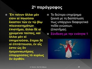 2η παράγραφος
 Ἔτι τοίνυν ἄλλαι μέν
εἰσιν αἱ ποιοῦσαι
ἕκαστον τῶν ἐν τῷ βίῳ
πλεονεκτημάτων
ἐπιστῆμαι, ἄλλαι δὲ αἱ
χρώμεναι ταύταις, καὶ
ἄλλαι μὲν αἱ
ὑπηρετοῦσαι, ἕτεραι δὲ
αἱ ἐπιτάττουσαι, ἐν αἷς
ἐστιν ὡς ἂν
ἡγεμονικωτέραις
ὑπαρχούσαις τὸ κυρίως
ὂν ἀγαθόν.
 Το δεύτερο επιχείρημα
ξεκινά με τη διαπίστωση
πως υπάρχουν διαφορετικά
πεδία γνώσεων.
(ἐπιστῆμαι).
 Σύνδεση με την ενότητα 1
E. Παππά - 53ο ΓΕΛ Αθηνών 28
 
