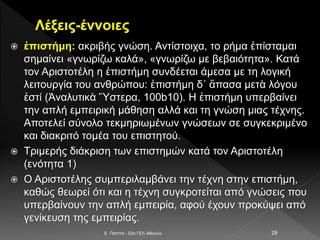 Λέξεις-έννοιες
 ἐπιστήμη: ακριβής γνώση. Αντίστοιχα, το ρήμα ἐπίσταμαι
σημαίνει «γνωρίζω καλά», «γνωρίζω με βεβαιότητα». Κατά
τον Αριστοτέλη η ἐπιστήμη συνδέεται άμεσα με τη λογική
λειτουργία του ανθρώπου: ἐπιστήμη δ΄ ἅπασα μετὰ λόγου
ἐστί (Ἀναλυτικὰ Ὕστερα, 100b10). Η ἐπιστήμη υπερβαίνει
την απλή εμπειρική μάθηση αλλά και τη γνώση μιας τέχνης.
Αποτελεί σύνολο τεκμηριωμένων γνώσεων σε συγκεκριμένο
και διακριτό τομέα του επιστητού.
 Τριμερής διάκριση των επιστημών κατά τον Αριστοτέλη
(ενότητα 1)
 Ο Αριστοτέλης συμπεριλαμβάνει την τέχνη στην επιστήμη,
καθώς θεωρεί ότι και η τέχνη συγκροτείται από γνώσεις που
υπερβαίνουν την απλή εμπειρία, αφού έχουν προκύψει από
γενίκευση της εμπειρίας.
E. Παππά - 53ο ΓΕΛ Αθηνών 29
 