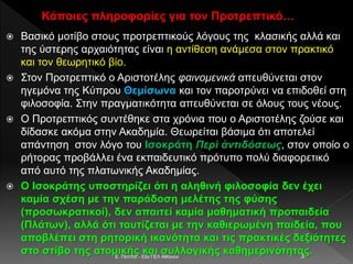 Κάποιες πληροφορίες για τον Προτρεπτικό…
 Βασικό μοτίβο στους προτρεπτικούς λόγους της κλασικής αλλά και
της ύστερης αρχαιότητας είναι η αντίθεση ανάμεσα στον πρακτικό
και τον θεωρητικό βίο.
 Στον Προτρεπτικό ο Αριστοτέλης φαινομενικά απευθύνεται στον
ηγεμόνα της Κύπρου Θεμίσωνα και τον παροτρύνει να επιδοθεί στη
φιλοσοφία. Στην πραγματικότητα απευθύνεται σε όλους τους νέους.
 Ο Προτρεπτικός συντέθηκε στα χρόνια που ο Αριστοτέλης ζούσε και
δίδασκε ακόμα στην Ακαδημία. Θεωρείται βάσιμα ότι αποτελεί
απάντηση στον λόγο του Ισοκράτη Περὶ ἀντιδόσεως, στον οποίο ο
ρήτορας προβάλλει ένα εκπαιδευτικό πρότυπο πολύ διαφορετικό
από αυτό της πλατωνικής Ακαδημίας.
 Ο Ισοκράτης υποστηρίζει ότι η αληθινή φιλοσοφία δεν έχει
καμία σχέση με την παράδοση μελέτης της φύσης
(προσωκρατικοί), δεν απαιτεί καμία μαθηματική προπαιδεία
(Πλάτων), αλλά ότι ταυτίζεται με την καθιερωμένη παιδεία, που
αποβλέπει στη ρητορική ικανότητα και τις πρακτικές δεξιότητες
στο στίβο της ατομικής και συλλογικής καθημερινότητας.E. Παππά - 53ο ΓΕΛ Αθηνών 3
 