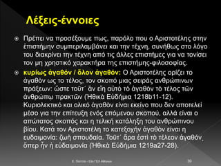 Λέξεις-έννοιες
 Πρέπει να προσέξουμε πως, παρόλο που ο Αριστοτέλης στην
ἐπιστήμην συμπεριλαμβάνει και την τέχνη, συνήθως στο λόγο
του διακρίνει την τέχνη από τις άλλες επιστήμες για να τονίσει
τον μη χρηστικό χαρακτήρα της επιστήμης-φιλοσοφίας.
 κυρίως ἀγαθόν / ὅλον ἀγαθόν: Ο Αριστοτέλης ορίζει το
ἀγαθὸν ως το τέλος, τον σκοπό μιας σειράς ανθρώπινων
πράξεων: ὥστε τοῦτ΄ ἂν εἴη αὐτὸ τὸ ἀγαθὸν τὸ τέλος τῶν
ἀνθρώπῳ πρακτῶν (Ἠθικὰ Εὐδήμια 1218b11-12).
Κυριολεκτικό και ολικό ἀγαθὸν είναι εκείνο που δεν αποτελεί
μέσο για την επίτευξη ενός επόμενου σκοπού, αλλά είναι ο
απώτατος σκοπός και η τελική κατάληξη του ανθρώπινου
βίου. Κατά τον Αριστοτέλη το κατεξοχήν ἀγαθὸν είναι η
ευδαιμονία: ζωὴ σπουδαία. Τοῦτ΄ ἄρα ἐστὶ τὸ τέλεον ἀγαθόν͵
ὅπερ ἦν ἡ εὐδαιμονία (Ἠθικὰ Εὐδήμια 1219a27-28).
E. Παππά - 53ο ΓΕΛ Αθηνών 30
 